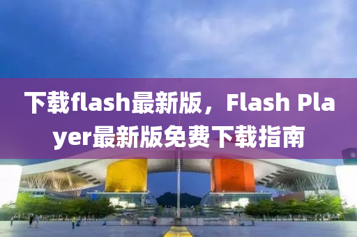 下載flash最新版，F(xiàn)lash Player最新版免費(fèi)下載指南