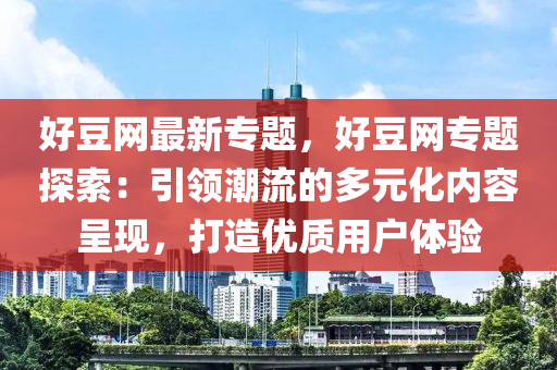 好豆網(wǎng)最新專題，好豆網(wǎng)專題探索：引領(lǐng)潮流的多元化內(nèi)容呈現(xiàn)，打造優(yōu)質(zhì)用戶體驗