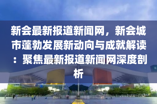 新會(huì)最新報(bào)道新聞網(wǎng)，新會(huì)城市蓬勃發(fā)展新動(dòng)向與成就解讀：聚焦最新報(bào)道新聞網(wǎng)深度剖析