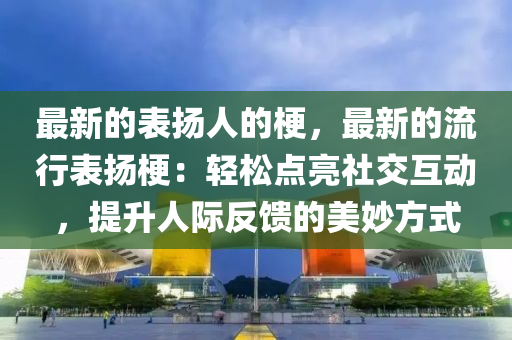 最新的表揚人的梗，最新的流行表揚梗：輕松點亮社交互動，提升人際反饋的美妙方式