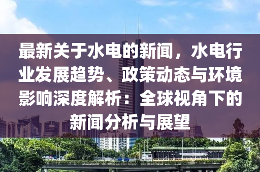 最新關(guān)于水電的新聞，水電行業(yè)發(fā)展趨勢、政策動態(tài)與環(huán)境影響深度解析：全球視角下的新聞分析與展望