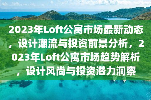 2023年Loft公寓市場最新動態(tài)，設(shè)計潮流與投資前景分析，2023年Loft公寓市場趨勢解析，設(shè)計風(fēng)尚與投資潛力洞察