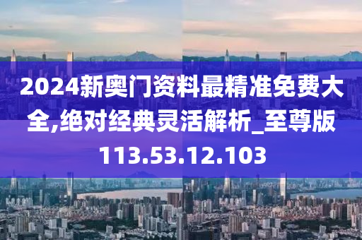 2024新奧門(mén)資料最精準(zhǔn)免費(fèi)大全,絕對(duì)經(jīng)典靈活解析_至尊版113.53.12.103