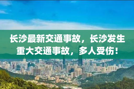 長沙最新交通事故，長沙發(fā)生重大交通事故，多人受傷！